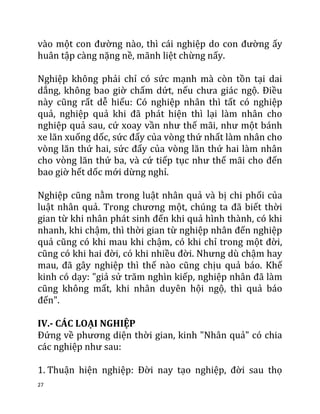 27
vào một con đường nào, thì cái nghiệp do con đường ấy
huân tập càng nặng nề, mãnh liệt chừng nấy.
Nghiệp không phải chỉ có sức mạnh mà còn tồn tại dai
dẳng, không bao giờ chấm dứt, nếu chưa giác ngộ. Điều
này cũng rất dễ hiểu: Có nghiệp nhân thì tất có nghiệp
quả, nghiệp quả khi đã phát hiện thì lại làm nhân cho
nghiệp quả sau, cứ xoay vần như thế mãi, như một bánh
xe lăn xuống dốc, sức đẩy của vòng thứ nhất làm nhân cho
vòng lăn thứ hai, sức đẩy của vòng lăn thứ hai làm nhân
cho vòng lăn thứ ba, và cứ tiếp tục như thế mãi cho đến
bao giờ hết dốc mới dừng nghỉ.
Nghiệp cũng nằm trong luật nhân quả và bị chi phối của
luật nhân quả. Trong chương một, chúng ta đã biết thời
gian từ khi nhân phát sinh đến khi quả hình thành, có khi
nhanh, khi chậm, thì thời gian từ nghiệp nhân đến nghiệp
quả cũng có khi mau khi chậm, có khi chỉ trong một đời,
cũng có khi hai đời, có khi nhiều đời. Nhưng dù chậm hay
mau, đã gây nghiệp thì thế nào cũng chịu quả báo. Khế
kinh có dạy: "giả sử trăm nghìn kiếp, nghiệp nhân đã làm
cũng không mất, khi nhân duyên hội ngộ, thì quả báo
đến".
IV.- CÁC LOẠI NGHIỆP
Đứng về phương diện thời gian, kinh "Nhân quả" có chia
các nghiệp như sau:
1. Thuận hiện nghiệp: Đời nay tạo nghiệp, đời sau thọ
 