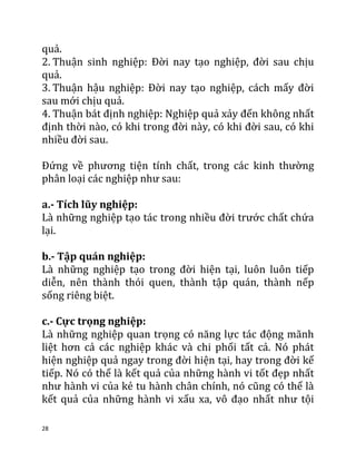 28
quả.
2. Thuận sinh nghiệp: Đời nay tạo nghiệp, đời sau chịu
quả.
3. Thuận hậu nghiệp: Đời nay tạo nghiệp, cách mấy đời
sau mới chịu quả.
4. Thuận bát định nghiệp: Nghiệp quả xảy đến không nhất
định thời nào, có khi trong đời này, có khi đời sau, có khi
nhiều đời sau.
Đứng về phương tiện tính chất, trong các kinh thường
phân loại các nghiệp như sau:
a.- Tích lũy nghiệp:
Là những nghiệp tạo tác trong nhiều đời trước chất chứa
lại.
b.- Tập quán nghiệp:
Là những nghiệp tạo trong đời hiện tại, luôn luôn tiếp
diễn, nên thành thói quen, thành tập quán, thành nếp
sống riêng biệt.
c.- Cực trọng nghiệp:
Là những nghiệp quan trọng có năng lực tác động mãnh
liệt hơn cả các nghiệp khác và chi phối tất cả. Nó phát
hiện nghiệp quả ngay trong đời hiện tại, hay trong đời kế
tiếp. Nó có thể là kết quả của những hành vi tốt đẹp nhất
như hành vi của kẻ tu hành chân chính, nó cũng có thể là
kết quả của những hành vi xấu xa, vô đạo nhất như tội
 