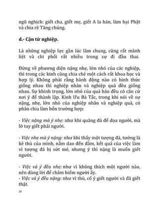 29
ngũ nghịch: giết cha, giết mẹ, giết A la hán, làm hại Phật
và chia rẽ Tăng chúng.
d.- Cận tử nghiệp.
Là những nghiệp lực gần lúc lâm chung, cũng rất mãnh
liệt và chi phối rất nhiều trong sự đi đầu thai.
Đứng về phương diện nặng nhẹ, lớn nhỏ của các nghiệp,
thì trong các kinh cũng chia chẻ một cách rất khoa học và
hợp lý. Không phải rằng hành động nào có hình thức
giống nhau thì nghiệp nhân và nghiệp quả đều giống
nhau. Sự khinh trọng, lớn nhỏ của quả báo đều có căn cứ
nơi ý để thành lập. Kinh Ưu Bà Tắc, trong khi nói về sự
nặng, nhẹ, lớn nhỏ của nghiệp nhân và nghiệp quả, có
phân chia làm bốn trường hợp:
- Việc nặng mà ý nhẹ: như khi quăng đá để dọa người, mà
lỡ tay giết phải người.
- Việc nhẹ mà ý nặng: như khi thấy một tượng đá, tưởng là
kẻ thù của mình, nắm dao đến đâm, kết quả của việc làm
vì tượng đá bị sứt mẻ, nhưng ý thì nặng là muốn giết
người.
- Việc và ý đều nhẹ: như vì không thích một người nào,
nên dùng lời để châm biếm người ấy.
- Việc và ý đều nặng: như vì thù, cố ý giết người và đã giết
thật.
 