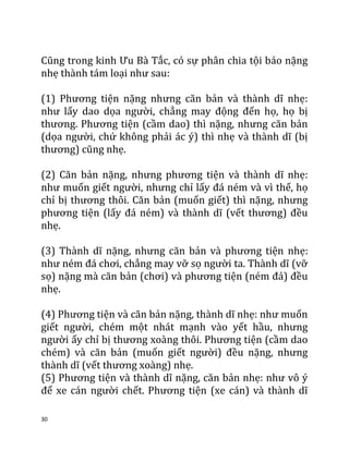 30
Cũng trong kinh Ưu Bà Tắc, có sự phân chia tội báo nặng
nhẹ thành tám loại như sau:
(1) Phương tiện nặng nhưng căn bản và thành dĩ nhẹ:
như lấy dao dọa người, chẳng may động đến họ, họ bị
thương. Phương tiện (cầm dao) thì nặng, nhưng căn bản
(dọa người, chứ không phải ác ý) thì nhẹ và thành dĩ (bị
thương) cũng nhẹ.
(2) Căn bản nặng, nhưng phương tiện và thành dĩ nhẹ:
như muốn giết người, nhưng chỉ lấy đá ném và vì thế, họ
chỉ bị thương thôi. Căn bản (muốn giết) thì nặng, nhưng
phương tiện (lấy đá ném) và thành dĩ (vết thương) đều
nhẹ.
(3) Thành dĩ nặng, nhưng căn bản và phương tiện nhẹ:
như ném đá chơi, chẳng may vỡ sọ người ta. Thành dĩ (vỡ
sọ) nặng mà căn bản (chơi) và phương tiện (ném đá) đều
nhẹ.
(4) Phương tiện và căn bản nặng, thành dĩ nhẹ: như muốn
giết người, chém một nhát mạnh vào yết hầu, nhưng
người ấy chỉ bị thương xoàng thôi. Phương tiện (cầm dao
chém) và căn bản (muốn giết người) đều nặng, nhưng
thành dĩ (vết thương xoàng) nhẹ.
(5) Phương tiện và thành dĩ nặng, căn bản nhẹ: như vô ý
để xe cán người chết. Phương tiện (xe cán) và thành dĩ
 
