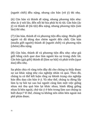 31
(người chết) đều nặng, nhưng căn bản (vô ý) thì nhẹ.
(6) Căn bản và thành dĩ nặng, nhưng phương tiện nhẹ:
như ác ý nói láo, đến nỗi kẻ kia phải bị tù tội. Căn bản (ác
ý) và thành dĩ (tù tội) đều nặng, nhưng phương tiện (nói
láo) thì nhẹ.
(7) Căn bản, thành dĩ và phương tiện đều nặng: Muốn giết
người và đã dùng dao chém người đến chết. Căn bản
(muốn giết người) thành dĩ (người chết) và phương tiện
(chém) đều nặng.
(8) Căn bản, thành dĩ và phương tiện đều nhẹ: như giả
giết bằng cách quơ dao làm người kia sợ trong chốc lát.
Căn bản (giả giết) thành dĩ (làm sợ hãi) và phát triển (quơ
dao) đều nhẹ.
Sự phân chia rõ ràng trên đây đủ cho chúng ta thấy được
sự sai khác nặng nhẹ của nghiệp nhân và quả. Theo đó,
chúng ta có thể kết luận rằng sự khinh trọng của nghiệp
báo đều dựa căn bản ở ý. Và như thế, chúng ta đừng lấy
làm lạ tự hỏi tại sao hai người cùng làm một việc giống
nhau mà thọ quả báo lại khác nhau, hành động giống
nhau là bên ngoài, chứ tác ý ở bên trong làm sao chúng ta
biết được? Vì thế, chúng ta không nên nhìn bên ngoài mà
phê phán được.
 