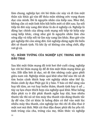 33
lâm chung, nghiệp lực rời bỏ thân các này và đi tìm một
thân xác khác gá vào để thỏa mãn những ước vọng tham
dục của mình. Đó là nguyên nhân của kiếp sau. Như thế,
không cần có một linh hồn bất biến mới có đời sau. Sự nối
tiếp từ đời này sang đời khác là do ở nghiệp cả. Nghiệp là
động lực chính của dòng sinh mạng nối tiếp từ kiếp này
sang kiếp khác, cũng như gió là nguyên nhân làm cho
sóng dậy và tiếp nối từ làn này sang làn khác. Bao giờ còn
gió nghiệp thì còn sóng đời. Gió nghiệp dừng nghỉ thì biển
đời sẽ thanh tịnh. Và khi ấy sẽ không còn sống chết, đầy
vơi gì cả.
VI.- HÀNH TƯỚNG CỦA NGHIỆP LỰC TRONG KHI ĐI
ĐẦU THAI
Sau khi một thân mạng đã trút hơi thở cuối cùng, nghiệp
lực rời bỏ thân mạng ấy để đi tìm một thân mạng khác gá
vào. Dắt dẫn bởi ái dục, nó đi tìm những cuộc giao phối
giữa nam nữ. Nghiệp nhân quá khứ như thế nào thì nó đi
tìm hoàn cảnh thích hợp với nghiệp nhân như thế ấy.
Hoàn cảnh ấy đạo Phật gọi là y báo. Y báo có thể sáng sủa
hay tối tăm, an vui hay buồn thảm, thanh tịnh hay ô uế ...
tùy sự lựa chọn thích hợp của nghiệp quá khứ. Như luồng
điện phát ra ở đài phát thanh ngắn hay dài, bao nhiêu
thước tấc thì nó sẽ tìm máy thu thanh vặn đúng thước tấc
ấy để vào. Chỉ có khác là luồng điện có thể vào một lúc
nhiều máy thu thanh, còn nghiệp lực thì chỉ đi dầu thai ở
một nơi mà thôi. Một cái thai đậu được phải đủ ba yếu tố:
tinh trùng của cha, trứng của mẹ, thần thức và nghiệp
 