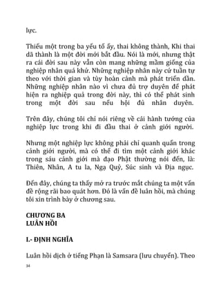 34
lực.
Thiếu một trong ba yếu tố ấy, thai không thành, Khi thai
dã thành là một đời mới bắt đầu. Nói là mới, nhưng thật
ra cái đời sau này vẫn còn mang những mầm giống của
nghiệp nhân quá khứ. Những nghiệp nhân này cứ tuần tự
theo với thời gian và tùy hoàn cảnh mà phát triển dần.
Những nghiệp nhân nào vì chưa đủ trợ duyên để phát
hiện ra nghiệp quả trong đời này, thì có thể phát sinh
trong một đời sau nếu hội đủ nhân duyên.
Trên đây, chúng tôi chỉ nói riêng về cái hành tướng của
nghiệp lực trong khi đi đầu thai ở cảnh giới người.
Nhưng một nghiệp lực không phải chỉ quanh quẩn trong
cảnh giới người, mà có thể đi tìm một cảnh giới khác
trong sáu cảnh giới mà đạo Phật thường nói đến, là:
Thiên, Nhân, A tu la, Ngạ Quỷ, Súc sinh và Địa ngục.
Đến đây, chúng ta thấy mở ra trước mắt chúng ta một vấn
đề rộng rãi bao quát hơn. Đó là vấn đề luân hồi, mà chúng
tôi xin trình bày ở chương sau.
CHƯƠNG BA
LUÂN HỒI
I.- ĐỊNH NGHĨA
Luân hồi dịch ở tiếng Phạn là Samsara (lưu chuyển). Theo
 