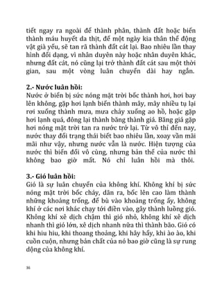 36
tiết ngay ra ngoài để thành phân, thành đất hoặc biến
thành máu huyết da thịt, để một ngày kia thân thể động
vật già yếu, sẽ tan rã thành đất cát lại. Bao nhiêu lần thay
hình đổi dạng, vì nhân duyên này hoặc nhân duyên khác,
nhưng đất cát, nó cũng lại trở thành đất cát sau một thời
gian, sau một vòng luân chuyển dài hay ngắn.
2.- Nước luân hồi:
Nước ở biển bị sức nóng mặt trời bốc thành hơi, hơi bay
lên không, gặp hơi lạnh biến thành mây, mây nhiều tụ lại
rơi xuống thành mưa, mưa chảy xuống ao hồ, hoặc gặp
hơi lạnh quá, đông lại thành băng thành giá. Băng giá gặp
hơi nóng mặt trời tan ra nước trở lại. Từ vô thỉ đến nay,
nước thay đổi trạng thái biết bao nhiêu lần, xoay vần mãi
mãi như vậy, nhưng nước vẫn là nước. Hiện tượng của
nước thì biến đổi vô cùng, nhưng bản thể của nước thì
không bao giờ mất. Nó chỉ luân hồi mà thôi.
3.- Gió luân hồi:
Gió là sự luân chuyển của không khí. Không khí bị sức
nóng mặt trời bốc cháy, dãn ra, bốc lên cao làm thành
những khoảng trống, để bù vào khoảng trống ấy, không
khí ở các nơi khác chạy tới điền vào, gây thành luồng gió.
Không khí xê dịch chậm thì gió nhỏ, không khí xê dịch
nhanh thì gió lớn, xê dịch nhanh nữa thì thành bão. Gió có
khi hiu hiu, khi thoang thoảng, khi hây hẩy, khi ào ào, khi
cuồn cuộn, nhưng bản chất của nó bao giờ cũng là sự rung
dộng của không khí.
 