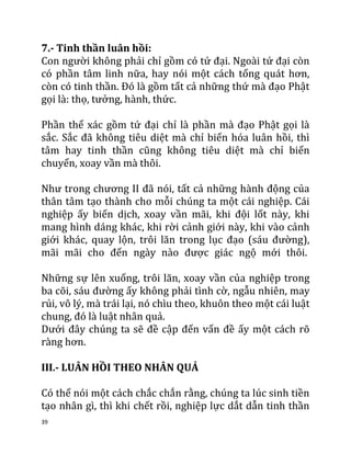 39
7.- Tinh thần luân hồi:
Con người không phải chỉ gồm có tứ đại. Ngoài tứ đại còn
có phần tâm linh nữa, hay nói một cách tổng quát hơn,
còn có tinh thần. Đó là gồm tất cả những thứ mà đạo Phật
gọi là: thọ, tưởng, hành, thức.
Phần thể xác gồm tứ đại chỉ là phần mà đạo Phật gọi là
sắc. Sắc đã không tiêu diệt mà chỉ biến hóa luân hồi, thì
tâm hay tinh thần cũng không tiêu diệt mà chỉ biến
chuyển, xoay vần mà thôi.
Như trong chương II đã nói, tất cả những hành động của
thân tâm tạo thành cho mỗi chúng ta một cái nghiệp. Cái
nghiệp ấy biến dịch, xoay vần mãi, khi đội lốt này, khi
mang hình dáng khác, khi rời cảnh giới này, khi vào cảnh
giới khác, quay lộn, trôi lăn trong lục đạo (sáu đường),
mãi mãi cho đến ngày nào được giác ngộ mới thôi.
Những sự lên xuống, trôi lăn, xoay vần của nghiệp trong
ba cõi, sáu đường ấy không phải tình cờ, ngẫu nhiên, may
rủi, vô lý, mà trái lại, nó chìu theo, khuôn theo một cái luật
chung, đó là luật nhân quả.
Dưới đây chúng ta sẽ đề cập đến vấn đề ấy một cách rõ
ràng hơn.
III.- LUÂN HỒI THEO NHÂN QUẢ
Có thể nói một cách chắc chắn rằng, chúng ta lúc sinh tiền
tạo nhân gì, thì khi chết rồi, nghiệp lực dắt dẫn tinh thần
 