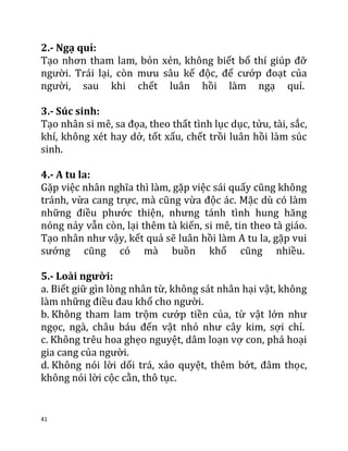 41
2.- Ngạ quỉ:
Tạo nhơn tham lam, bỏn xẻn, không biết bố thí giúp đỡ
người. Trái lại, còn mưu sâu kế độc, để cướp đoạt của
người, sau khi chết luân hồi làm ngạ quỉ.
3.- Súc sinh:
Tạo nhân si mê, sa đọa, theo thất tình lục dục, tửu, tài, sắc,
khí, không xét hay dở, tốt xấu, chết trồi luân hồi làm súc
sinh.
4.- A tu la:
Gặp việc nhân nghĩa thì làm, gặp việc sái quấy cũng không
tránh, vừa cang trực, mà cũng vừa độc ác. Mặc dù có làm
những điều phước thiện, nhưng tánh tình hung hăng
nóng nảy vẫn còn, lại thêm tà kiến, si mê, tin theo tà giáo.
Tạo nhân như vậy, kết quả sẽ luân hồi làm A tu la, gặp vui
sướng cũng có mà buồn khổ cũng nhiều.
5.- Loài người:
a. Biết giữ gìn lòng nhân từ, không sát nhân hại vật, không
làm những điều đau khổ cho người.
b. Không tham lam trộm cướp tiền của, từ vật lớn như
ngọc, ngà, châu báu đến vật nhỏ như cây kim, sợi chỉ.
c. Không trêu hoa ghẹo nguyệt, dâm loạn vợ con, phá hoại
gia cang của người.
d. Không nói lời dối trá, xảo quyệt, thêm bớt, đâm thọc,
không nói lời cộc cằn, thô tục.
 