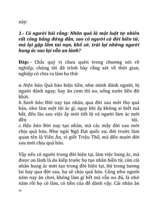 43
này:
1.- Có người hỏi rằng: Nhân quả là một luật tự nhiên
rất công bằng đứng đắn, sao có người cả đời hiền từ,
mà lại gặp lắm tai nạn, khổ sở, trái lại những người
hung ác sao lại vẫn an lành?
Đáp: - Chắc quý vị chưa quên trong chương nói về
nghiệp, chúng tôi đã trình bày rằng xét về thời gian,
nghiệp có chia ra làm ba thứ:
a. Hiện báo: Quả báo hiện tiền, như mình đánh người, bị
người đánh ngay; hay ăn cơm thì no, uống nước liền đỡ
khát.
b. Sanh báo: Đời nay tạo nhân, qua đời sau mới thọ quả
báo, như làm một tội ác gì, ngay khi ấy không ai biết mà
bắt, đến lâu sau việc ấy mới tiết lộ và người làm ác mới
đền tội.
c. Hậu báo: Đời nay tạo nhân, mà các mấy đời sau mới
chịu quả báo, Như ngài Ngộ Đạt quốc sư, đời trước làm
quan tên là Viên Án, vì giết Triệu Thố, mà đến mười đời
sau mới chịu quả báo.
Vậy nếu có người trong đời hiện tại, làm việc hung ác, mà
được an lành là do kiếp trước họ tạo nhân hiền từ, còn cái
nhân hung ác mới tạo trong đời hiện tại, thì trong tương
lai hay qua đời sau, họ sẽ chịu quả báo. Cũng như người
năm nay ăn chơi, không làm gì hết mà vẫn no đủ, là nhờ
năm rồi họ có làm, có tiền của để dành vậy. Cái nhân ăn
 