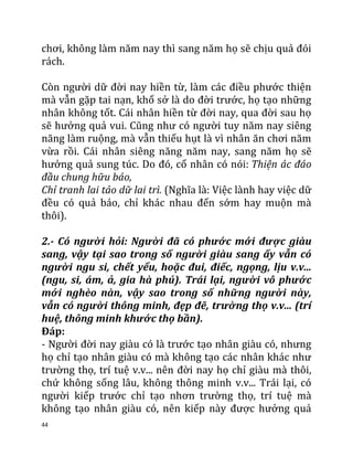 44
chơi, không làm năm nay thì sang năm họ sẽ chịu quả đói
rách.
Còn người dữ đời nay hiền từ, làm các điều phước thiện
mà vẫn gặp tai nạn, khổ sở là do đời trước, họ tạo những
nhân không tốt. Cái nhân hiền từ đời nay, qua đời sau họ
sẽ hưởng quả vui. Cũng như có người tuy năm nay siêng
năng làm ruộng, mà vẫn thiếu hụt là vì nhân ăn chơi năm
vừa rồi. Cái nhân siêng năng năm nay, sang năm họ sẽ
hưởng quả sung túc. Do đó, cổ nhân có nói: Thiện ác đáo
đầu chung hữu báo,
Chỉ tranh lai tảo dữ lai trì. (Nghĩa là: Việc lành hay việc dữ
đều có quả báo, chỉ khác nhau đến sớm hay muộn mà
thôi).
2.- Có người hỏi: Người đã có phước mới được giàu
sang, vậy tại sao trong số người giàu sang ấy vẫn có
người ngu si, chết yểu, hoặc đui, điếc, ngọng, lịu v.v...
(ngu, si, ám, ả, gia hà phú). Trái lại, người vô phước
mới nghèo nàn, vậy sao trong số những người này,
vẫn có người thông minh, đẹp đẽ, trường thọ v.v... (trí
huệ, thông minh khước thọ bần).
Đáp:
- Người đời nay giàu có là trước tạo nhân giàu có, nhưng
họ chỉ tạo nhân giàu có mà không tạo các nhân khác như
trường thọ, trí tuệ v.v... nên đời nay họ chỉ giàu mà thôi,
chứ không sống lâu, không thông minh v.v... Trái lại, có
người kiếp trước chỉ tạo nhơn trường thọ, trí tuệ mà
không tạo nhân giàu có, nên kiếp này được hưởng quả
 