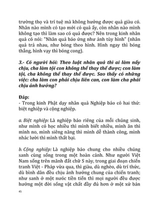 45
trường thọ và trí tuệ mà không hưởng được quả giàu có.
Nhân nào mình có tạo mới có quả ấy, còn nhân nào mình
không tạo thì làm sao có quả được? Nên trong kinh nhân
quả có nói: "Nhân quả báo ứng như ảnh tùy hình" (nhân
quả trả nhau, như bóng theo hình. Hình ngay thì bóng
thẳng, hình vạy thì bóng cong).
3.- Có người hỏi: Theo luật nhân quả thì ai làm nấy
chịu, cha làm tội con không thể thay thế được; con làm
tội, cha không thể thay thế được. Sao thấy có những
việc: cha làm con phải chịu liên can, con làm cha phải
chịu ảnh hưởng?
Đáp:
- Trong kinh Phật dạy nhân quả Nghiệp báo có hai thứ:
biệt nghiệp và cộng nghiệp.
a. Biệt nghiệp: Là nghiệp báo riêng của mỗi chúng sinh,
như mình có học nhiều thì mình biết nhiều, mình ăn thì
mình no, mình siêng năng thì mình dễ thành công, mình
nhác lười thì mình thất bại.
b. Cộng nghiệp: Là nghiệp báo chung cho nhiều chúng
sanh cùng sống trong một hoàn cảnh. Như người Việt
Nam sống trên mãnh đất chữ S này, trong giai đoạn chiến
tranh Việt - Pháp vừa qua, thì giàu, dù nghèo, dù trí thức,
dù bình dân đều chịu ảnh hưởng chung của chiến tranh;
như sanh ở một nưóc tiền tiến thì mọi người đều được
hưởng một đời sống vật chất đầy đủ hơn ở một xứ bán
 