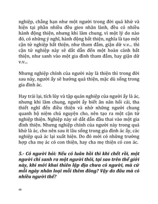 48
nghiệp, chẳng hạn như một người trong đời quá khứ và
hiện tại phần nhiều đều gieo nhân lành, đều có nhiều
hành động thiện, nhưng khi lâm chung, vì một lý do nào
đó, có những ý nghĩ, hành động bất thiện, nghĩa là tạo một
cận tử nghiệp bất thiện, như tham đắm, giận dữ v.v... thì
cận tử nghiệp này sẽ dắt dẫn đến một hoàn cảnh bất
thiện, như sanh vào một gia đình tham đắm, hay giận dữ
v.v...
Nhưng nghiệp chính của người này là thiện thì trong đời
sau này, người ấy sẽ hưởng quả thiện, mặc dù sống trong
gia đình ác.
Hay trái lại, tích lũy và tập quán nghiệp của người ấy là ác,
nhưng khi lâm chung, người ấy biết ăn năn hối cải, tha
thiết nghĩ đến điều thiện và nhờ những người chung
quanh hộ niệm chú nguyện cho, nên tạo ra một cận tử
nghiệp thiện. Nghiệp này sẽ dắt dẫn đầu thai vào một gia
đình thiện. Nhưng nghiệp chính của người này trong quá
khứ là ác, cho nên sau ít lâu sống trong gia đình ác ấy, các
nghiệp quả ác lại xuất hiện. Do đó mới có những trường
hợp cha mẹ ác có con thiện, hay cha mẹ thiện có con ác.
5.- Có người hỏi: Nếu có luân hồi thì khi chết rồi, một
người chỉ sanh ra một người thôi, tại sao trên thế giới
này, khi mới khai thiên lập địa chưa có người, mà cứ
mỗi ngày nhân loại mỗi thêm đông? Vậy do đâu mà có
nhiều người thế?
 