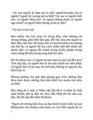 4
- Tại sao người ấy đẹp mà ta xấu? người kia giàu mà ta
nghèo? người ấy sướng mà ta khổ? Tại sao có người chết
yểu, có người sống lâu? có người thông minh có người
ngu muội? có người hiền lương, có kẻ ác độc?
- Tại sao và tại sao!
Bao nhiêu câu hỏi xoay tít trong đầu, như những cái
chong chóng, gầm thét kêu gào, đòi hỏi, làm cho người ta
điên đầu, lộn não. Để chấm dứt sự hoành hành của những
câu hỏi ấy, có người đã tìm cách chấm dứt đời mình với
thuộc độc; có người lẫn tránh trong thuốc phiện, trong
rượu nồng dê béo, trong sóng mắt làn môi...
Đề cho khỏe não, có người tự bảo mọi sự mọi vật đều do ý
Trời sắp đặt; có người bảo là do một mãnh lực tiền định,
có người bảo là sự may rủi trớ trêu, không có nguyên do,
luật lệ gì cả.
Nhưng những câu giải đáp gượng gạo trên, không làm
thỏa mãn được những tâm hồn thiết tha muốn tìm hiểu
sự thật:
Bảo rằng do ý một vị Thần sắp đặt thì ý vị thần ấy thật
mâu thuẫn, phi lý, độc tài. Xưa, đức Phật đã nói như sau
đây, khi đề cập đến thần Brahma:
"Người đã chứng kiến bao sự đau khổ ở trước mắt, tại sao
không làm cho chúng sanh được an vui? Nếu người ấy có
 