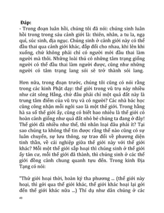 49
Đáp:
- Trong đoạn luân hồi, chúng tôi đã nói: chúng sinh luân
hồi trong trong sáu cảnh giới là: thiên, nhân, a tu la, ngạ
quỉ, súc sinh, địa ngục. Chúng sinh ở cảnh giới này có thể
đầu thai qua cảnh giới khác, đắp đổi cho nhau, khi lên khi
xuống, chứ không phải chỉ có người mới đầu thai làm
người mà thôi. Những loài thú có những tâm trạng giống
người có thể đầu thai làm người được, cũng như những
người có tâm trạng lang sói sẽ trở thành sói lang.
Hơn nữa, trong đoạn trước, chúng tôi cũng có nói rằng
trong các kinh Phật dạy: thế giới trong vũ trụ này nhiều
như cát sông Hằng, chứ đâu phải chỉ một quả đất này là
trung tâm điểm của vũ trụ và có người? Các nhà bác học
cũng công nhận mỗi ngôi sao là một thế giới. Trong hằng
hà sa số thế giới ấy, cũng có biết bao nhiêu là thế giới có
hoàn cảnh giống như quả đất nhỏ bé chúng ta đang ở đây!
Thế giới đã nhiều như thế, thì nhân loại đâu phải ít? Tại
sao chúng ta không thể tin được rằng thế nào cũng có sự
luân chuyển, sự lưu thông, sự trao đổi về phương diện
tinh thần, về cái nghiệp giữa thế giới này với thế giới
khác? Mỗi một thế giới sắp hoại thì chúng sinh ở thế giới
ấy tản cư, mỗi thế giới đã thành, thì chúng sinh ở các thế
giới đồng cảnh chung quanh tựu đến. Trong kinh Địa
Tạng có nói:
"Thử giới hoại thời, hoàn ký tha phương ... (thế giới này
hoại, thì gởi qua thế giới khác, thế giới khác hoại lại gởi
đến thế giới khác nữa ...) Thí dụ như dân chúng ở các
 