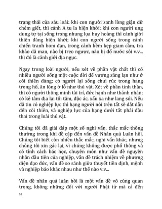 52
trạng thái của sáu loài: khi con người sanh lòng giận dữ
chém giết, thì cảnh A tu la hiện khởi; khi con người ung
dung tự tại sống trong nhung lụa huy hoàng thì cảnh giới
thiên đàng hiện khởi; khi con người sống trong cảnh
chiến tranh bom đạn, trong cảnh kềm kẹp giam cầm, tra
khảo dã man, nào bị treo ngược, nào bị đổ nước sôi v.v...
thì đó là cảnh giới địa ngục.
Ngay trong loài người, nếu xét về phần vật chất thì có
nhiều người sống một cuộc đời đế vương sáng lạn như ở
cõi thiên đàng; có người lại sống chui rúc trong hang
trong hố, ăn lông ở lỗ như thú vật. Xét về phần tinh thần,
thì có người thông minh tài trí, đức hạnh như thánh nhân;
có kẻ tâm địa lại tối tăm, độc ác, xấu xa như lang sói. Nếu
đã tin có nghiệp lực thì hạng người nói trên tất sẽ dắt dẫn
đến cõi thiên, và nghiệp lực của hạng dưới tất phải đầu
thai trong loài thú vật.
Chúng tôi đã giải đáp một số nghi vấn, thắc mắc thông
thường trong khi đề cập đến vấn đề Nhân quả Luân hồi.
Chúng tôi biết còn nhiều thắc mắc, nghi vấn khác, nhưng
chúng tôi xin gác lại, vì chúng không được phổ thông và
có tính cách bác học, chuyên môn như vấn đề nguyên
nhân đầu tiên của nghiệp, vấn đề trách nhiệm về phương
diện đạo đức, vấn đề so sánh giữa thuyết tiền định, mệnh
và nghiệp báo khác nhau như thế nào v.v...
Vấn đề nhân quả luân hồi là một vấn đề vô cùng quan
trọng, không những đối với người Phật tử mà cả đến
 