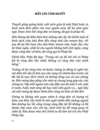 55
MẤY LỜI TÂM HUYẾT
Thuyết pháp giảng kinh, viết sách giáo lý nhà Phật hoặc in
kinh sách đem phát cho mọi người xem, để họ sớm giác
ngộ. Ðược như thế công đức vô lượng, đó gọi là pháp thí.
Nếu không đủ điều kiện làm những việc ấy, thì thỉnh một số
kinh sách chịu khó đem đến từng nhà cho mượn đọc, rồi
sau đó lại lần lượt cho nhà khác mượn nữa, hoặc đọc cho
kẻ khác nghe, nhất là cho người không biết chữ nghe, cũng
được công đức vô biên, đó cũng gọi là Pháp thí.
Chính Ðức Phật đã dạy: “Trong các sự bố thí chỉ có Pháp
thí là công đức lớn nhất, không có công đức nào sánh
bằng”.
Tưởng về lợi cũng như về danh, chúng ta đừng lo nghĩ vội,
mà điều tối cần là làm sao cho rạng rỡ chánh đạo trước cái
đã. Ðó là mục đích chính và thiêng liêng cao cả của chúng
ta. Nền móng đạo pháp cần nhờ sự chung lưng góp sức của
chúng ta. Vậy mỗi người nên xây đắp vào đó một ít vôi, một
ít nước, hoặc một tảng đá hay một viên gạch v.v... ngõ hầu
cái nền móng ấy được thêm bền vững và kiên cố đời đời.
Chúng ta không nên quan niệm ở công đức vô lượng vô
biên, mà điều cần thiết là nên nghĩ nhiều đến những người
lầm đường lạc lối, sống trong vòng đầy tội lỗi không có lối
thoát, hãy mau cứu vớt họ, cảnh tỉnh họ để cùng quay về
chân lý. Nếu được như thế chính ta đã làm lợi ích cho Phật
Pháp vậy.
 