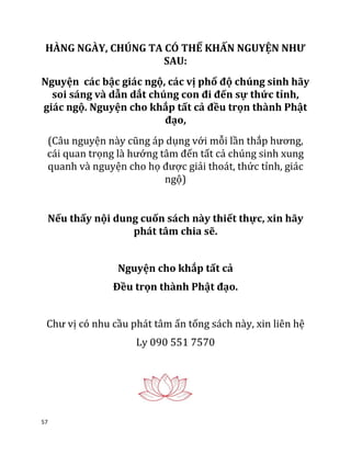 57
HÀNG NGÀY, CHÚNG TA CÓ THỂ KHẤN NGUYỆN NHƯ
SAU:
Nguyện các bậc giác ngộ, các vị phổ độ chúng sinh hãy
soi sáng và dẫn dắt chúng con đi đến sự thức tỉnh,
giác ngộ. Nguyện cho khắp tất cả đều trọn thành Phật
đạo,
(Câu nguyện này cũng áp dụng với mỗi lần thắp hương,
cái quan trọng là hướng tâm đến tất cả chúng sinh xung
quanh và nguyện cho họ được giải thoát, thức tỉnh, giác
ngộ)
Nếu thấy nội dung cuốn sách này thiết thực, xin hãy
phát tâm chia sẽ.
Nguyện cho khắp tất cả
Đều trọn thành Phật đạo.
Chư vị có nhu cầu phát tâm ấn tống sách này, xin liên hệ
Ly 090 551 7570
 