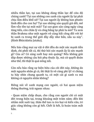 5
nhiều thần lực, tại sao không dùng thần lực để cứu độ
chúng sanh? Tại sao những con sanh của người ấy lại phải
chịu lắm điều khổ sở? Tại sao người ấy không ban phước
lành đến cho con họ? Tại sao những xảo quyệt giả dối, mê
lầm vẫn tồn tại mãi mãi? Tại sao gian xảo càng ngày càng
tăng tiến, còn chân lý và công bằng lại phải lu mờ? Ta xem
thần Brahma như một người vô cùng bất công đối với kẻ
bị sanh ra trong thế giới đầy dẫy nhơ bẩn, xấu xa này".
(Kinh Bhùcidatta Jataka).
Nếu bảo rằng mọi sự vật ở đời đều do một sức mạnh tiền
định, chi phối tất cả, thì thử hỏi sức mạnh ấy là sức mạnh
gì? Của ai? Có sáng suốt hay mù quáng? Nếu không giải
đáp được những câu hỏi phụ thuộc ấy, mà cử quyết đoán
như thế, thì thật là quá nông nổi.
Còn nếu bảo rằng sự hiện hữu của cõi đời này, không do
một nguyên nhân gì cả, thì thật là vô cùng phi lý! vì chúng
ta hãy nhìn chung quanh ta, có một cái gì sanh ra mà
không có nguyên nhân không?
Riêng nói về sanh mạng con người, có hai quan niệm
thông thường, trái ngược nhau:
- Quan niệm chấp đoạn, cho rằng con người chỉ có một
đời trong hiện tại, trong khoảng một trăm năm; đến khi
nhắm mắt xuôi tay, thân thể tan ra tro bụi và kiến văn, tri
giác cũng không còn gì hết. Chết là hết, là hoàn toàn mất
hẳn.
 