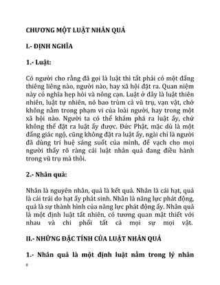 8
CHƯƠNG MỘT LUẬT NHÂN QUẢ
I.- ĐỊNH NGHĨA
1.- Luật:
Có người cho rằng đã gọi là luật thì tất phải có một đấng
thiêng liêng nào, người nào, hay xã hội đặt ra. Quan niệm
này có nghĩa hẹp hòi và nông cạn. Luật ở đây là luật thiên
nhiên, luật tự nhiên, nó bao trùm cả vũ trụ, vạn vật, chớ
không nằm trong phạm vi của loài người, hay trong một
xã hội nào. Người ta có thể khám phá ra luật ấy, chứ
không thể đặt ra luật ấy được. Đức Phật, mặc dù là một
đấng giác ngộ, cũng không đặt ra luật ấy, ngài chỉ là người
đã dùng trí huệ sáng suốt của mình, để vạch cho mọi
người thấy rõ ràng cái luật nhân quả đang điều hành
trong vũ trụ mà thôi.
2.- Nhân quả:
Nhân là nguyên nhân, quả là kết quả. Nhân là cái hạt, quả
là cái trái do hạt ấy phát sinh. Nhân là năng lực phát động,
quả là sự thành hình của năng lực phát động ấy. Nhân quả
là một định luật tất nhiên, có tương quan mật thiết với
nhau và chi phối tất cả mọi sự mọi vật.
II.- NHỮNG ĐẶC TÍNH CỦA LUẬT NHÂN QUẢ
1.- Nhân quả là một định luật nằm trong lý nhân
 