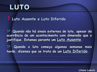 LUTO
1   Luto Ausente e Luto Diferido


    Quando não há sinais externos de luto, apesar da
ocorrência de um acontecimento com dimensão que o
justifique. Estamos perante um Luto Ausente.

    Quando o luto começa algumas semanas mais
tarde, dizemos que se trata de um Luto Diferido.




                                            Liliana Lobato
 