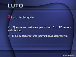 LUTO

2 Luto Prolongado

    Quando os sintomas persistem 6 a 12 meses
mais tarde.

   É de considerar uma perturbação depressiva.




                                         Liliana Lobato
 