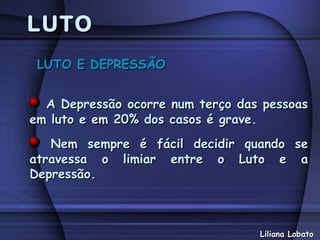 LUTO
 LUTO E DEPRESSÃO


  A Depressão ocorre num terço das pessoas
em luto e em 20% dos casos é grave.
   Nem sempre é fácil decidir quando se
atravessa o limiar entre o Luto e a
Depressão.



                                  Liliana Lobato
 
