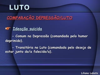 LUTO
COMPARAÇÃO DEPRESSÃO/LUTO

    Ideação suicida
    - Comum na Depressão (comandada pelo humor
deprimido).

    - Transitória no Luto (comandada pelo desejo de
estar junto do/a falecido/a).




                                            Liliana Lobato
 
