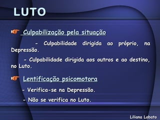 LUTO
    Culpabilização pela situação
        - Culpabilidade dirigida ao próprio, na
Depressão.
     - Culpabilidade dirigida aos outros e ao destino,
no Luto.

    Lentificação psicomotora
    - Verifica-se na Depressão.
    - Não se verifica no Luto.


                                              Liliana Lobato
 