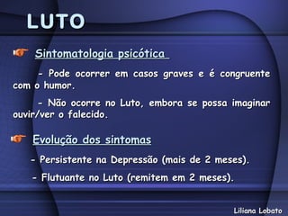 LUTO
    Sintomatologia psicótica
     - Pode ocorrer em casos graves e é congruente
com o humor.
     - Não ocorre no Luto, embora se possa imaginar
ouvir/ver o falecido.

   Evolução dos sintomas
   - Persistente na Depressão (mais de 2 meses).
   - Flutuante no Luto (remitem em 2 meses).


                                            Liliana Lobato
 