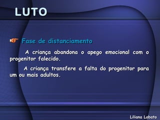 LUTO

    Fase de distanciamento
     A criança abandona o apego emocional com o
progenitor falecido.
     A criança transfere a falta do progenitor para
um ou mais adultos.




                                            Liliana Lobato
 