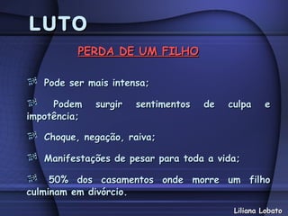 LUTO
          PERDA DE UM FILHO

   Pode ser mais intensa;

     Podem    surgir   sentimentos   de   culpa    e
impotência;

   Choque, negação, raiva;

   Manifestações de pesar para toda a vida;

     50% dos casamentos onde morre um filho
culminam em divórcio.
                                           Liliana Lobato
 