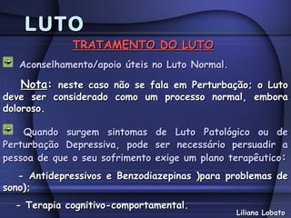 LUTO
              TRATAMENTO DO LUTO
   Aconselhamento/apoio úteis no Luto Normal.

   Nota: neste caso não se fala em Perturbação; o Luto
deve ser considerado como um processo normal, embora
doloroso.

    Quando surgem sintomas       de Luto Patológico ou de
Perturbação Depressiva, pode     ser necessário persuadir a
pessoa de que o seu sofrimento   exige um plano terapêutico:
   - Antidepressivos e Benzodiazepinas )para problemas de
sono);
  - Terapia cognitivo-comportamental.
                                                 Liliana Lobato
 