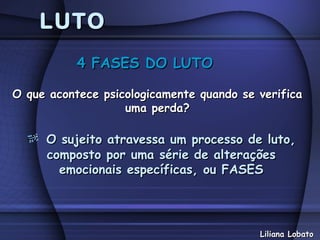 LUTO
           4 FASES DO LUTO

O que acontece psicologicamente quando se verifica
                   uma perda?

     O sujeito atravessa um processo de luto,
     composto por uma série de alterações
       emocionais específicas, ou FASES




                                          Liliana Lobato
 