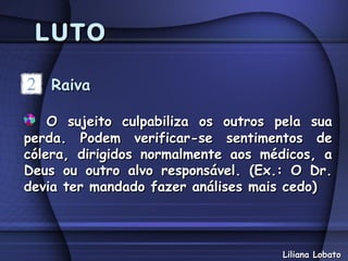 LUTO

   Raiva

    O sujeito culpabiliza os outros pela sua
perda. Podem verificar-se sentimentos de
cólera, dirigidos normalmente aos médicos, a
Deus ou outro alvo responsável. (Ex.: O Dr.
devia ter mandado fazer análises mais cedo)



                                    Liliana Lobato
 