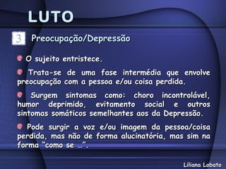 LUTO
   Preocupação/Depressão

  O sujeito entristece.
   Trata-se de uma fase intermédia que envolve
preocupação com a pessoa e/ou coisa perdida.
    Surgem sintomas como: choro incontrolável,
humor deprimido, evitamento social e outros
sintomas somáticos semelhantes aos da Depressão.
   Pode surgir a voz e/ou imagem da pessoa/coisa
perdida, mas não de forma alucinatória, mas sim na
forma “como se …”.

                                           Liliana Lobato
 