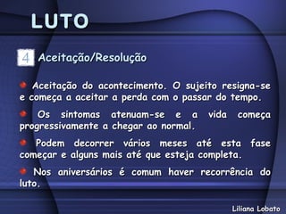 LUTO
   Aceitação/Resolução

   Aceitação do acontecimento. O sujeito resigna-se
e começa a aceitar a perda com o passar do tempo.
    Os sintomas atenuam-se e a         vida    começa
progressivamente a chegar ao normal.
   Podem decorrer vários meses até esta fase
começar e alguns mais até que esteja completa.
   Nos aniversários é comum haver recorrência do
luto.

                                              Liliana Lobato
 