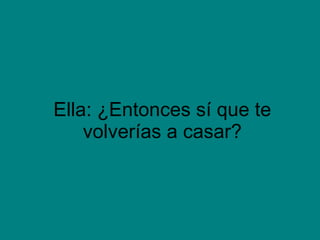 Ella: ¿Entonces sí que te volverías a casar?