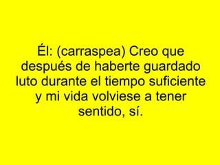 Él: (carraspea) Creo que después de haberte guardado luto durante el tiempo suficiente y mi vida volviese a tener sentido, sí.