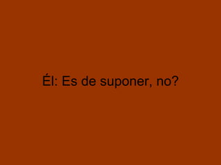 Él: Es de suponer, no?