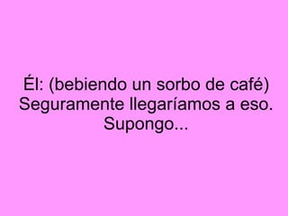 Él: (bebiendo un sorbo de café) Seguramente llegaríamos a eso. Supongo...