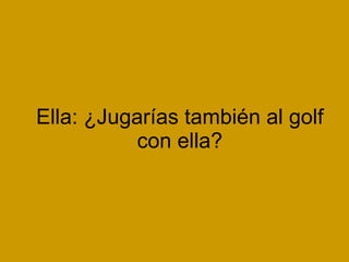 Ella: ¿Jugarías también al golf con ella?