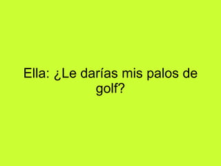 Ella: ¿Le darías mis palos de golf?
