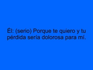 Él: (serio) Porque te quiero y tu pérdida sería dolorosa para mí.