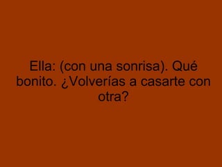 Ella: (con una sonrisa). Qué bonito. ¿Volverías a casarte con otra?