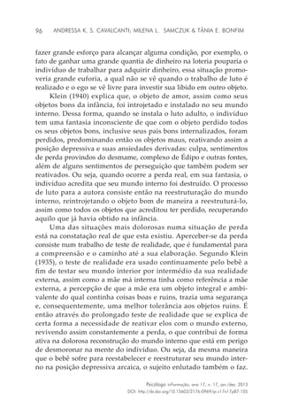 96
Psicólogo inFormação, ano 17, n. 17, jan./dez. 2013
DOI: http://dx.doi.org/10.15603/2176-0969/pi.v17n17p87-105
Andressa K. S. Cavalcanti; Milena L. Samczuk & Tânia E. Bonfim
fazer grande esforço para alcançar alguma condição, por exemplo, o
fato de ganhar uma grande quantia de dinheiro na loteria pouparia o
indivíduo de trabalhar para adquirir dinheiro, essa situação promo-
veria grande euforia, a qual não se vê quando o trabalho de luto é
realizado e o ego se vê livre para investir sua libido em outro objeto.
Klein (1940) explica que, o objeto de amor, assim como seus
objetos bons da infância, foi introjetado e instalado no seu mundo
interno. Dessa forma, quando se instala o luto adulto, o indivíduo
tem uma fantasia inconsciente de que com o objeto perdido todos
os seus objetos bons, inclusive seus pais bons internalizados, foram
perdidos, predominando então os objetos maus, reativando assim a
posição depressiva e suas ansiedades derivadas: culpa, sentimentos
de perda provindos do desmame, complexo de Édipo e outras fontes,
além de alguns sentimentos de perseguição que também podem ser
reativados. Ou seja, quando ocorre a perda real, em sua fantasia, o
indivíduo acredita que seu mundo interno foi destruído. O processo
de luto para a autora consiste então na reestruturação do mundo
interno, reintrojetando o objeto bom de maneira a reestruturá-lo,
assim como todos os objetos que acreditou ter perdido, recuperando
aquilo que já havia obtido na infância.
Uma das situações mais dolorosas numa situação de perda
está na constatação real de que esta existiu. Aperceber-se da perda
consiste num trabalho de teste de realidade, que é fundamental para
a compreensão e o caminho até a sua elaboração. Segundo Klein
(1935), o teste de realidade era usado continuamente pelo bebê a
fim de testar seu mundo interior por intermédio da sua realidade
externa, assim como a mãe má interna tinha como referência a mãe
externa, a percepção de que a mãe era um objeto integral e ambi-
valente do qual continha coisas boas e ruins, trazia uma segurança
e, consequentemente, uma melhor tolerância aos objetos ruins. É
então através do prolongado teste de realidade que se explica de
certa forma a necessidade de reativar elos com o mundo externo,
revivendo assim constantemente a perda, o que contribui de forma
ativa na dolorosa reconstrução do mundo interno que está em perigo
de desmoronar na mente do indivíduo. Ou seja, da mesma maneira
que o bebê sofre para reestabelecer e reestruturar seu mundo inter-
no na posição depressiva arcaica, o sujeito enlutado também o faz.
 