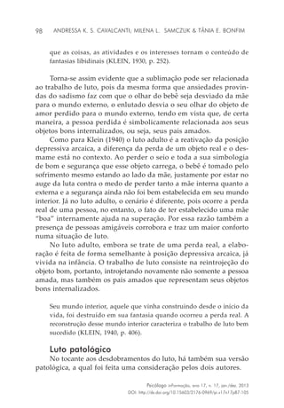 98
Psicólogo inFormação, ano 17, n. 17, jan./dez. 2013
DOI: http://dx.doi.org/10.15603/2176-0969/pi.v17n17p87-105
Andressa K. S. Cavalcanti; Milena L. Samczuk & Tânia E. Bonfim
que as coisas, as atividades e os interesses tornam o conteúdo de
fantasias libidinais (KLEIN, 1930, p. 252).
Torna-se assim evidente que a sublimação pode ser relacionada
ao trabalho de luto, pois da mesma forma que ansiedades provin-
das do sadismo faz com que o olhar do bebê seja desviado da mãe
para o mundo externo, o enlutado desvia o seu olhar do objeto de
amor perdido para o mundo externo, tendo em vista que, de certa
maneira, a pessoa perdida é simbolicamente relacionada aos seus
objetos bons internalizados, ou seja, seus pais amados.
Como para Klein (1940) o luto adulto é a reativação da posição
depressiva arcaica, a diferença da perda de um objeto real e o des-
mame está no contexto. Ao perder o seio e toda a sua simbologia
de bom e segurança que esse objeto carrega, o bebê é tomado pelo
sofrimento mesmo estando ao lado da mãe, justamente por estar no
auge da luta contra o medo de perder tanto a mãe interna quanto a
externa e a segurança ainda não foi bem estabelecida em seu mundo
interior. Já no luto adulto, o cenário é diferente, pois ocorre a perda
real de uma pessoa, no entanto, o fato de ter estabelecido uma mãe
“boa” internamente ajuda na superação. Por essa razão também a
presença de pessoas amigáveis corrobora e traz um maior conforto
numa situação de luto.
No luto adulto, embora se trate de uma perda real, a elabo-
ração é feita de forma semelhante à posição depressiva arcaica, já
vivida na infância. O trabalho de luto consiste na reintrojeção do
objeto bom, portanto, introjetando novamente não somente a pessoa
amada, mas também os pais amados que representam seus objetos
bons internalizados.
Seu mundo interior, aquele que vinha construindo desde o início da
vida, foi destruído em sua fantasia quando ocorreu a perda real. A
reconstrução desse mundo interior caracteriza o trabalho de luto bem
sucedido (KLEIN, 1940, p. 406).
Luto patológico
No tocante aos desdobramentos do luto, há também sua versão
patológica, a qual foi feita uma consideração pelos dois autores.
 