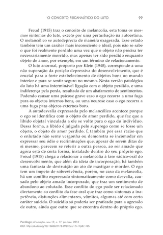 O conceito psicanalítico do luto 99
Psicólogo inFormação, ano 17, n. 17, jan./dez. 2013
DOI: http://dx.doi.org/10.15603/2176-0969/pi.v17n17p87-105
Freud (1915) traz o conceito de melancolia, esta toma os mes-
mos sintomas do luto, exceto por uma perturbação na autoestima.
O melancólico se autodeprecia de maneira exagerada. Esse estado
também tem um caráter mais inconsciente e ideal, pois não se sabe
o que foi realmente perdido uma vez que o objeto não precisa ter
necessariamente morrido, mas apenas ter sido perdido enquanto
objeto de amor, por exemplo, em um término de relacionamento.
O luto anormal, proposto por Klein (1940), corresponde a uma
não superação da posição depressiva do desenvolvimento, que é
crucial para o forte estabelecimento de objetos bons no mundo
interior e para se sentir seguro no mesmo. Nesta versão patológica
do luto há uma interminável ligação com o objeto perdido, e uma
indiferença pela perda, resultado de um abafamento de sentimentos.
Podendo causar uma psicose grave caso o ego recorra a uma fuga
para os objetos internos bons, ou uma neurose caso o ego recorra a
uma fuga para objetos externos bons.
A autodesvalia expressada pelo melancólico acontece porque
o ego se identifica com o objeto de amor perdido, que faz que a
libido objetal vinculada a ele se volte para o ego do indivíduo.
Dessa forma, a libido é julgada pelo superego como se fosse um
objeto, o objeto de amor perdido. É também por essa razão que
o enlutado não sente vergonha ou demonstra se incomodar em
expressar seu ódio e recriminações que, apesar de serem ditas de
si mesmo, parecem se referir a outra pessoa, ao ser amado que
agora está de certa forma, instalado dentro do seu próprio ego.
Freud (1915) chega a relacionar a melancolia à fase sádico-oral do
desenvolvimento, que além da ideia de incorporação, há também
uma fantasia de destruição ao ato de mastigar e morder. O ego
tem um ímpeto de sobrevivência, porém, no caso da melancolia,
há um conflito expressado sintomaticamente como desvalia, cau-
sado pelo objeto amado incorporado, que traz um sentimento de
abandono ao enlutado. Esse conflito do ego pode ser relacionado
diretamente ao conflito da fase oral que traz como sintomas a ina-
petência, disfunções alimentares, vômitos, algumas até com certo
caráter suicida. O suicídio só poderia ser praticado para a agressão
de outro, ainda que outro que se encontra dentro do próprio ego.
 