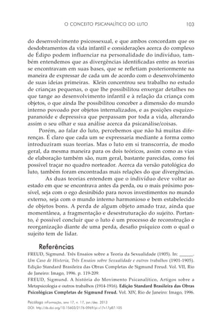 O conceito psicanalítico do luto 103
Psicólogo inFormação, ano 17, n. 17, jan./dez. 2013
DOI: http://dx.doi.org/10.15603/2176-0969/pi.v17n17p87-105
do desenvolvimento psicossexual, e que ambos concordam que os
desdobramentos da vida infantil e considerações acerca do complexo
de Édipo podem influenciar na personalidade do indivíduo, tam-
bém entendemos que as divergências identificadas entre as teorias
se encontravam em suas bases, que se refletiam posteriormente na
maneira de expressar de cada um de acordo com o desenvolvimento
de suas ideias primeiras. Klein concentrou seu trabalho no estudo
de crianças pequenas, o que lhe possibilitou enxergar detalhes no
que tange ao desenvolvimento infantil e à relação da criança com
objetos, o que ainda lhe possibilitou conceber a dimensão do mundo
interno povoado por objetos internalizados, e as posições esquizo-
paranoide e depressiva que perpassam por toda a vida, alterando
assim o seu olhar e sua análise acerca da psicanálise/coisas.
Porém, ao falar do luto, percebemos que não há muitas dife-
renças. É claro que cada um se expressaria mediante a forma como
introduziram suas teorias. Mas o luto em si transcorria, de modo
geral, da mesma maneira para os dois teóricos, assim como as vias
de elaboração também são, num geral, bastante parecidas, como foi
possível traçar no quadro norteador. Acerca da versão patológica do
luto, também foram encontradas mais relações do que divergências.
	 As duas teorias entendem que o indivíduo deve voltar ao
estado em que se encontrava antes da perda, ou o mais próximo pos-
sível, seja com o ego desinibido para novos investimentos no mundo
externo, seja com o mundo interno harmonioso e bem estabelecido
de objetos bons. A perda de algum objeto amado traz, ainda que
momentânea, a fragmentação e desestruturação do sujeito. Portan-
to, é possível concluir que o luto é um processo de reconstrução e
reorganização diante de uma perda, desafio psíquico com o qual o
sujeito tem de lidar.
Referências
FREUD, Sigmund. Três Ensaios sobre a Teoria da Sexualidade (1905). In: ______.
Um Caso de Histeria, Três Ensaios sobre Sexualidade e outros trabalhos (1901-1905).
Edição Standard Brasileira das Obras Completas de Sigmund Freud. Vol. VII, Rio
de Janeiro: Imago, 1996. p. 119-209.
FREUD, Sigmund. A história do Movimento Psicanalítico, Artigos sobre a
Metapsicologia e outros trabalhos (1914-1916). Edição Standard Brasileira das Obras
Psicológicas Completas de Sigmund Freud. Vol. XIV, Rio de Janeiro: Imago, 1996.
 