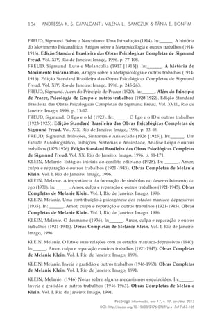 104
Psicólogo inFormação, ano 17, n. 17, jan./dez. 2013
DOI: http://dx.doi.org/10.15603/2176-0969/pi.v17n17p87-105
Andressa K. S. Cavalcanti; Milena L. Samczuk & Tânia E. Bonfim
FREUD, Sigmund. Sobre o Narcisismo: Uma Introdução (1914). In:______. A história
do Movimento Psicanalítico, Artigos sobre a Metapsicologia e outros trabalhos (1914-
1916). Edição Standard Brasileira das Obras Psicológicas Completas de Sigmund
Freud. Vol. XIV, Rio de Janeiro: Imago, 1996. p. 77-108.
FREUD, Sigmund. Luto e Melancolia (1917 [1915]). In:______. A história do
Movimento Psicanalítico, Artigos sobre a Metapsicologia e outros trabalhos (1914-
1916). Edição Standard Brasileira das Obras Psicológicas Completas de Sigmund
Freud. Vol. XIV, Rio de Janeiro: Imago, 1996. p. 245-263.
FREUD, Sigmund. Além do Princípio de Prazer (1920). In:______. Além do Princípio
de Prazer, Psicologia de Grupo e outros trabalhos (1920-1922). Edição Standard
Brasileira das Obras Psicológicas Completas de Sigmund Freud. Vol. XVIII, Rio de
Janeiro: Imago, 1996. p. 13-17.
FREUD, Sigmund. O Ego e o Id (1923). In:______. O Ego e o ID e outros trabalhos
(1923-1925). Edição Standard Brasileira das Obras Psicológicas Completas de
Sigmund Freud. Vol. XIX, Rio de Janeiro: Imago, 1996. p. 33-40.
FREUD, Sigmund. Inibições, Sintomas e Ansiedade (1926 [1925]). In:______. Um
Estudo Autobiográfico, Inibições, Sintomas e Ansiedade, Análise Leiga e outros
trabalhos (1925-1926). Edição Standard Brasileira das Obras Psicológicas Completas
de Sigmund Freud. Vol. XX, Rio de Janeiro: Imago, 1996. p. 81-171.
KLEIN, Melanie. Estágios iniciais do conflito edipiano (1928). In: ______. Amor,
culpa e reparação e outros trabalhos (1921-1945). Obras Completas de Melanie
Klein. Vol. I, Rio de Janeiro: Imago, 1996.
KLEIN, Melanie. A importância da formação de símbolos no desenvolvimento do
ego (1930). In: ______. Amor, culpa e reparação e outros trabalhos (1921-1945). Obras
Completas de Melanie Klein. Vol. I, Rio de Janeiro: Imago, 1996.
KLEIN, Melanie. Uma contribuição à psicogênese dos estados maníaco-depressivos
(1935). In: ______. Amor, culpa e reparação e outros trabalhos (1921-1945). Obras
Completas de Melanie Klein. Vol. I, Rio de Janeiro: Imago, 1996.
KLEIN, Melanie. O desmame (1936). In______. Amor, culpa e reparação e outros
trabalhos (1921-1945). Obras Completas de Melanie Klein. Vol. I, Rio de Janeiro:
Imago, 1996.
KLEIN, Melanie. O luto e suas relações com os estados maníaco-depressivos (1940).
In:______. Amor, culpa e reparação e outros trabalhos (1921-1945). Obras Completas
de Melanie Klein. Vol. I, Rio de Janeiro: Imago, 1996.
KLEIN, Melanie. Inveja e gratidão e outros trabalhos (1946-1963). Obras Completas
de Melanie Klein. Vol. I, Rio de Janeiro: Imago, 1991.
KLEIN, Melanie. (1946) Notas sobre alguns mecanismos esquizoides. In:______.
Inveja e gratidão e outros trabalhos (1946-1963). Obras Completas de Melanie
Klein. Vol. I, Rio de Janeiro: Imago, 1991.
 