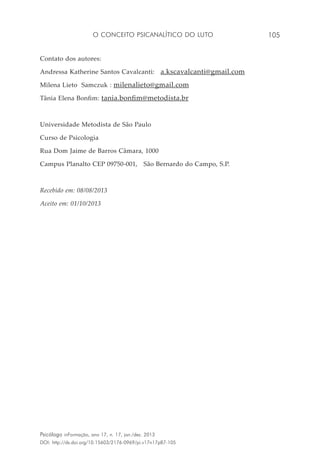 O conceito psicanalítico do luto 105
Psicólogo inFormação, ano 17, n. 17, jan./dez. 2013
DOI: http://dx.doi.org/10.15603/2176-0969/pi.v17n17p87-105
Contato dos autores:
Andressa Katherine Santos Cavalcanti: a.kscavalcanti@gmail.com
Milena Lieto Samczuk : milenalieto@gmail.com
Tânia Elena Bonfim: tania.bonfim@metodista.br
Universidade Metodista de São Paulo
Curso de Psicologia
Rua Dom Jaime de Barros Câmara, 1000
Campus Planalto CEP 09750-001, São Bernardo do Campo, S.P.
Recebido em: 08/08/2013
Aceito em: 01/10/2013
 