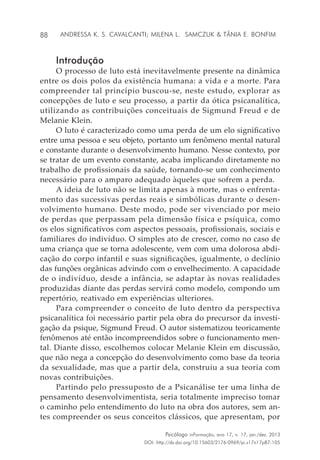 88
Psicólogo inFormação, ano 17, n. 17, jan./dez. 2013
DOI: http://dx.doi.org/10.15603/2176-0969/pi.v17n17p87-105
Andressa K. S. Cavalcanti; Milena L. Samczuk & Tânia E. Bonfim
Introdução
O processo de luto está inevitavelmente presente na dinâmica
entre os dois polos da existência humana: a vida e a morte. Para
compreender tal princípio buscou-se, neste estudo, explorar as
concepções de luto e seu processo, a partir da ótica psicanalítica,
utilizando as contribuições conceituais de Sigmund Freud e de
Melanie Klein.
O luto é caracterizado como uma perda de um elo significativo
entre uma pessoa e seu objeto, portanto um fenômeno mental natural
e constante durante o desenvolvimento humano. Nesse contexto, por
se tratar de um evento constante, acaba implicando diretamente no
trabalho de profissionais da saúde, tornando-se um conhecimento
necessário para o amparo adequado àqueles que sofrem a perda.
A ideia de luto não se limita apenas à morte, mas o enfrenta-
mento das sucessivas perdas reais e simbólicas durante o desen-
volvimento humano. Deste modo, pode ser vivenciado por meio
de perdas que perpassam pela dimensão física e psíquica, como
os elos significativos com aspectos pessoais, profissionais, sociais e
familiares do indivíduo. O simples ato de crescer, como no caso de
uma criança que se torna adolescente, vem com uma dolorosa abdi-
cação do corpo infantil e suas significações, igualmente, o declínio
das funções orgânicas advindo com o envelhecimento. A capacidade
de o indivíduo, desde a infância, se adaptar às novas realidades
produzidas diante das perdas servirá como modelo, compondo um
repertório, reativado em experiências ulteriores.
Para compreender o conceito de luto dentro da perspectiva
psicanalítica foi necessário partir pela obra do precursor da investi-
gação da psique, Sigmund Freud. O autor sistematizou teoricamente
fenômenos até então incompreendidos sobre o funcionamento men-
tal. Diante disso, escolhemos colocar Melanie Klein em discussão,
que não nega a concepção do desenvolvimento como base da teoria
da sexualidade, mas que a partir dela, construiu a sua teoria com
novas contribuições.
Partindo pelo pressuposto de a Psicanálise ter uma linha de
pensamento desenvolvimentista, seria totalmente impreciso tomar
o caminho pelo entendimento do luto na obra dos autores, sem an-
tes compreender os seus conceitos clássicos, que apresentam, por
 