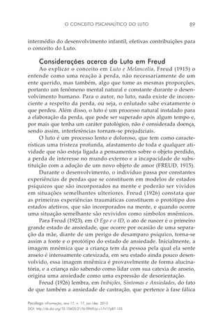 O conceito psicanalítico do luto 89
Psicólogo inFormação, ano 17, n. 17, jan./dez. 2013
DOI: http://dx.doi.org/10.15603/2176-0969/pi.v17n17p87-105
intermédio do desenvolvimento infantil, efetivas contribuições para
o conceito do Luto.
Considerações acerca do Luto em Freud
Ao explicar o conceito em Luto e Melancolia, Freud (1915) o
entende como uma reação à perda, não necessariamente de um
ente querido, mas também, algo que tome as mesmas proporções,
portanto um fenômeno mental natural e constante durante o desen-
volvimento humano. Para o autor, no luto, nada existe de incons-
ciente a respeito da perda, ou seja, o enlutado sabe exatamente o
que perdeu. Além disso, o luto é um processo natural instalado para
a elaboração da perda, que pode ser superado após algum tempo e,
por mais que tenha um caráter patológico, não é considerada doença,
sendo assim, interferências tornam-se prejudiciais.
O luto é um processo lento e doloroso, que tem como caracte-
rísticas uma tristeza profunda, afastamento de toda e qualquer ati-
vidade que não esteja ligada a pensamentos sobre o objeto perdido,
a perda de interesse no mundo externo e a incapacidade de subs-
tituição com a adoção de um novo objeto de amor (FREUD, 1915).
Durante o desenvolvimento, o indivíduo passa por constantes
experiências de perdas que se constituem em modelos de estados
psíquicos que são incorporados na mente e poderão ser vividos
em situações semelhantes ulteriores. Freud (1926) constata que
as primeiras experiências traumáticas constituem o protótipo dos
estados afetivos, que são incorporados na mente, e quando ocorre
uma situação semelhante são revividos como símbolos mnêmicos.
Para Freud (1923), em O Ego e o ID, o ato de nascer é o primeiro
grande estado de ansiedade, que ocorre por ocasião de uma separa-
ção da mãe, diante de um perigo de desamparo psíquico, torna-se
assim a fonte e o protótipo do estado de ansiedade. Inicialmente, a
imagem mnêmica que a criança tem da pessoa pela qual ela sente
anseio é intensamente catexizada, em seu estado ainda pouco desen-
volvido, essa imagem mnêmica é provavelmente de forma alucina-
tória, e a criança não sabendo como lidar com sua catexia de anseio,
origina uma ansiedade como uma expressão de desorientação.
Freud (1926) lembra, em Inibições, Sintomas e Ansiedades, do fato
de que também a ansiedade de castração, que pertence à fase fálica
 